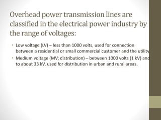 Overhead power transmission lines are
classified in the electrical power industry by
the range of voltages:
• Low voltage (LV) – less than 1000 volts, used for connection
between a residential or small commercial customer and the utility.
• Medium voltage (MV; distribution) – between 1000 volts (1 kV) and
to about 33 kV, used for distribution in urban and rural areas.
 