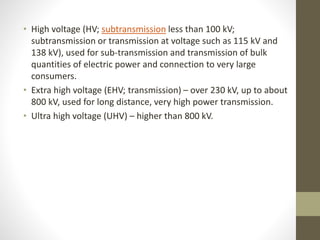 • High voltage (HV; subtransmission less than 100 kV;
subtransmission or transmission at voltage such as 115 kV and
138 kV), used for sub-transmission and transmission of bulk
quantities of electric power and connection to very large
consumers.
• Extra high voltage (EHV; transmission) – over 230 kV, up to about
800 kV, used for long distance, very high power transmission.
• Ultra high voltage (UHV) – higher than 800 kV.
 