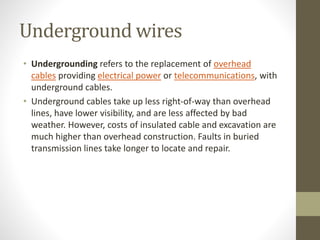 Underground wires
• Undergrounding refers to the replacement of overhead
cables providing electrical power or telecommunications, with
underground cables.
• Underground cables take up less right-of-way than overhead
lines, have lower visibility, and are less affected by bad
weather. However, costs of insulated cable and excavation are
much higher than overhead construction. Faults in buried
transmission lines take longer to locate and repair.
 