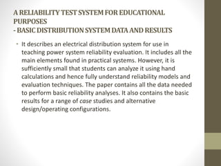 ARELIABILITYTESTSYSTEMFOREDUCATIONAL
PURPOSES
-BASICDISTRIBUTIONSYSTEMDATAANDRESULTS
• It describes an electrical distribution system for use in
teaching power system reliability evaluation. It includes all the
main elements found in practical systems. However, it is
sufficiently small that students can analyze it using hand
calculations and hence fully understand reliability models and
evaluation techniques. The paper contains all the data needed
to perform basic reliability analyses. It also contains the basic
results for a range of case studies and alternative
design/operating configurations.
 