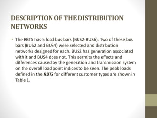 DESCRIPTIONOF THE DISTRIBUTION
NETWORKS
• The RBTS has 5 load bus bars (BUS2-BUS6). Two of these bus
bars (BUS2 and BUS4) were selected and distribution
networks designed for each. BUS2 has generation associated
with it and BUS4 does not. This permits the effects and
differences caused by the generation and transmission system
on the overall load point indices to be seen. The peak loads
defined in the RBTS for different customer types are shown in
Table 1.
 