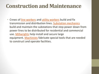 Construction and Maintenance
• Crews of line workers and utility workers build and fix
transmission and distribution lines. Substation mechanics
build and maintain the substations that step power down from
power lines to be distributed for residential and commercial
use. Millwrights help install and secure large
equipment. Machinists fabricate special tools that are needed
to construct and operate facilities.
 