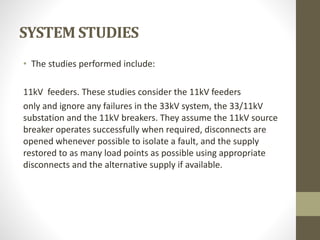 SYSTEM STUDIES
• The studies performed include:
11kV feeders. These studies consider the 11kV feeders
only and ignore any failures in the 33kV system, the 33/11kV
substation and the 11kV breakers. They assume the 11kV source
breaker operates successfully when required, disconnects are
opened whenever possible to isolate a fault, and the supply
restored to as many load points as possible using appropriate
disconnects and the alternative supply if available.
 
