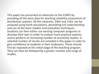 This paper has presented an extension to the EUBTS by
providing all the basic data for teaching reliability assessment of
distribution systems. All the networks, 33kV and 11kV, can be
analyzed using hand calculations, permitting full understanding
and use of the basic models and evaluation techniques.
Students can then either use existing computer programs or
develop their own in order to analyze more practical systems
and to perform an increasing number of sensitivity studies. A
selected number of results are included in this paper in order to
give confidence to students in their endeavors. These should
first be repeated at the initial stage of the teaching program.
They can then be followed by a greater number and range of
studies.
 