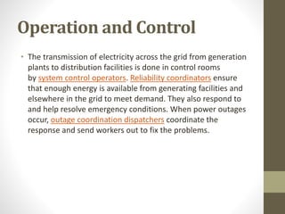 Operation and Control
• The transmission of electricity across the grid from generation
plants to distribution facilities is done in control rooms
by system control operators. Reliability coordinators ensure
that enough energy is available from generating facilities and
elsewhere in the grid to meet demand. They also respond to
and help resolve emergency conditions. When power outages
occur, outage coordination dispatchers coordinate the
response and send workers out to fix the problems.
 