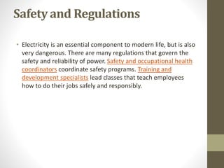 Safety and Regulations
• Electricity is an essential component to modern life, but is also
very dangerous. There are many regulations that govern the
safety and reliability of power. Safety and occupational health
coordinators coordinate safety programs. Training and
development specialists lead classes that teach employees
how to do their jobs safely and responsibly.
 