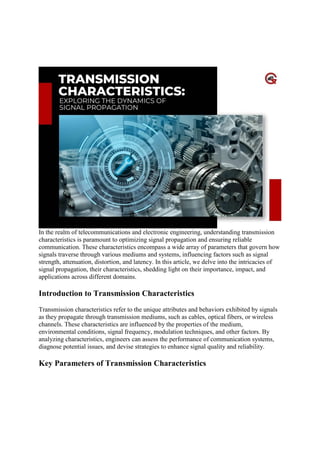 Transmission Characteristics: Exploring The Of
Signal Propagatio
In the realm of telecommunications and electronic engineering, understanding transmission
characteristics is paramount to optimizing signal propagation and ensuring reliable
communication. These characteristics encompass a wide array of parameters that govern how
signals traverse through various mediums and systems, influencing factors such as signal
strength, attenuation, distortion, and latency. In this article, we delve into the intricacies of
signal propagation, their characteristics, shedding light on their importance, impact, and
applications across different domains.
Introduction to Transmission Characteristics
Transmission characteristics refer to the unique attributes and behaviors exhibited by signals
as they propagate through transmission mediums, such as cables, optical fibers, or wireless
channels. These characteristics are influenced by the properties of the medium,
environmental conditions, signal frequency, modulation techniques, and other factors. By
analyzing characteristics, engineers can assess the performance of communication systems,
diagnose potential issues, and devise strategies to enhance signal quality and reliability.
Key Parameters of Transmission Characteristics
 