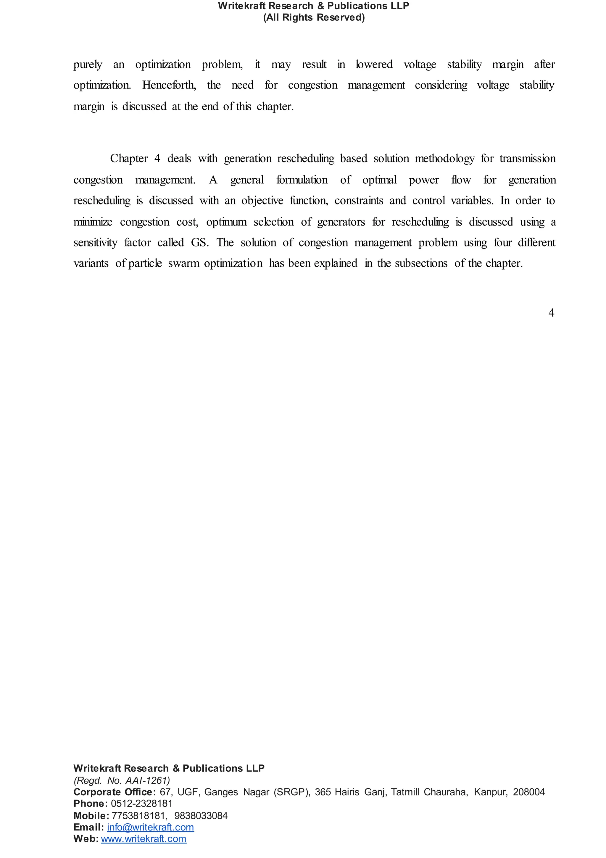 Writekraft Research & Publications LLP
(All Rights Reserved)
Writekraft Research & Publications LLP
(Regd. No. AAI-1261)
Corporate Office: 67, UGF, Ganges Nagar (SRGP), 365 Hairis Ganj, Tatmill Chauraha, Kanpur, 208004
Phone: 0512-2328181
Mobile: 7753818181, 9838033084
Email: info@writekraft.com
Web: www.writekraft.com
purely an optimization problem, it may result in lowered voltage stability margin after
optimization. Henceforth, the need for congestion management considering voltage stability
margin is discussed at the end of this chapter.
Chapter 4 deals with generation rescheduling based solution methodology for transmission
congestion management. A general formulation of optimal power flow for generation
rescheduling is discussed with an objective function, constraints and control variables. In order to
minimize congestion cost, optimum selection of generators for rescheduling is discussed using a
sensitivity factor called GS. The solution of congestion management problem using four different
variants of particle swarm optimization has been explained in the subsections of the chapter.
4
 