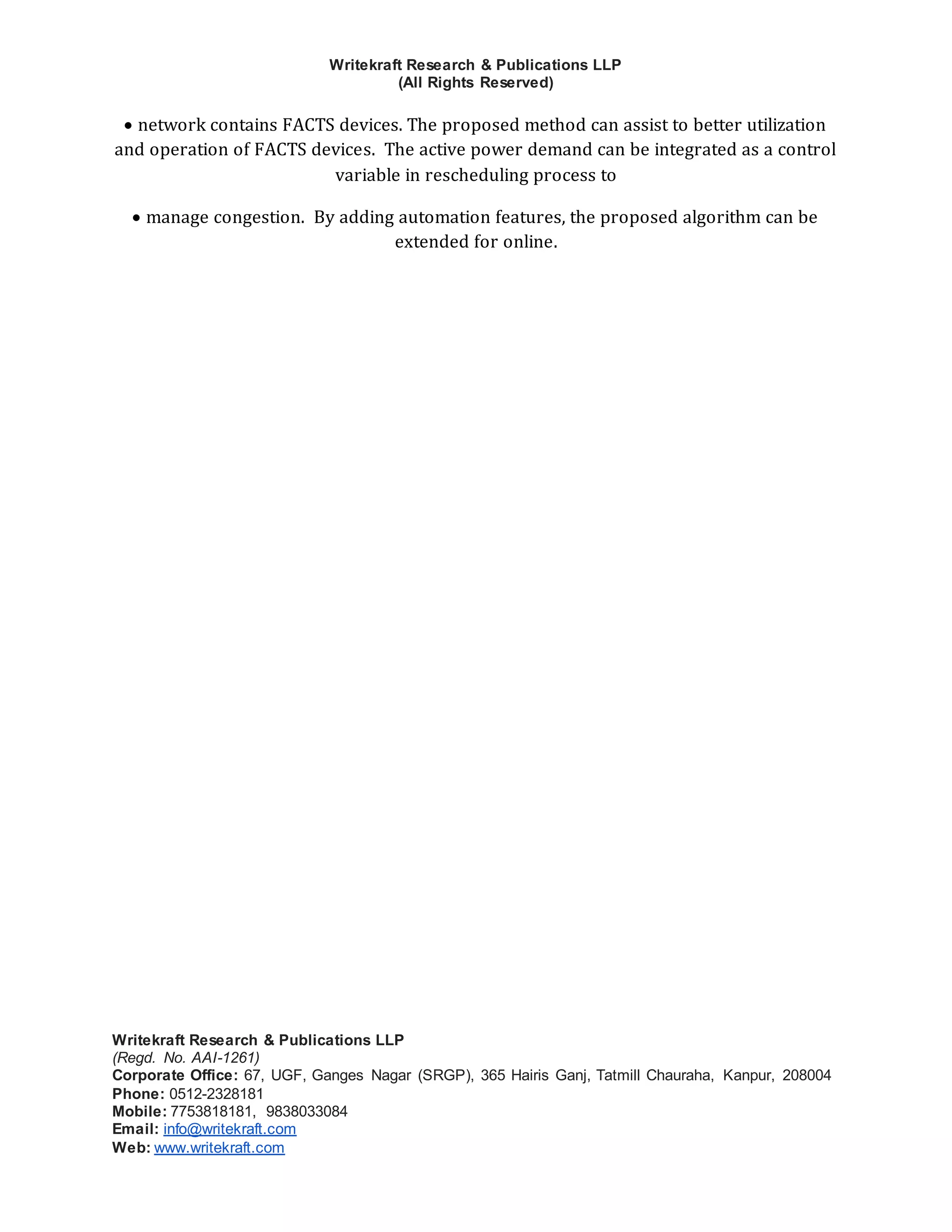 Writekraft Research & Publications LLP
(All Rights Reserved)
Writekraft Research & Publications LLP
(Regd. No. AAI-1261)
Corporate Office: 67, UGF, Ganges Nagar (SRGP), 365 Hairis Ganj, Tatmill Chauraha, Kanpur, 208004
Phone: 0512-2328181
Mobile: 7753818181, 9838033084
Email: info@writekraft.com
Web: www.writekraft.com
 network contains FACTS devices. The proposed method can assist to better utilization
and operation of FACTS devices. The active power demand can be integrated as a control
variable in rescheduling process to
 manage congestion. By adding automation features, the proposed algorithm can be
extended for online.
 