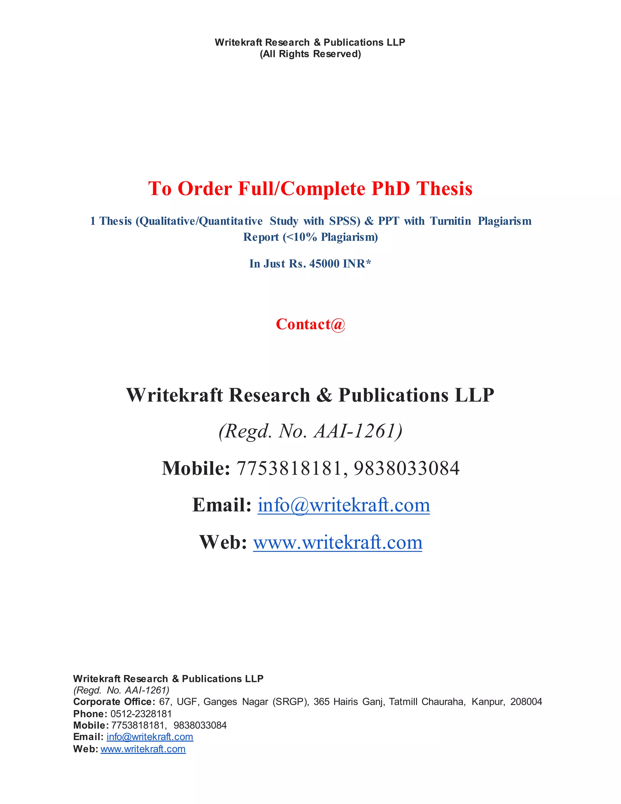 Writekraft Research & Publications LLP
(All Rights Reserved)
Writekraft Research & Publications LLP
(Regd. No. AAI-1261)
Corporate Office: 67, UGF, Ganges Nagar (SRGP), 365 Hairis Ganj, Tatmill Chauraha, Kanpur, 208004
Phone: 0512-2328181
Mobile: 7753818181, 9838033084
Email: info@writekraft.com
Web: www.writekraft.com
To Order Full/Complete PhD Thesis
1 Thesis (Qualitative/Quantitative Study with SPSS) & PPT with Turnitin Plagiarism
Report (<10% Plagiarism)
In Just Rs. 45000 INR*
Contact@
Writekraft Research & Publications LLP
(Regd. No. AAI-1261)
Mobile: 7753818181, 9838033084
Email: info@writekraft.com
Web: www.writekraft.com
 