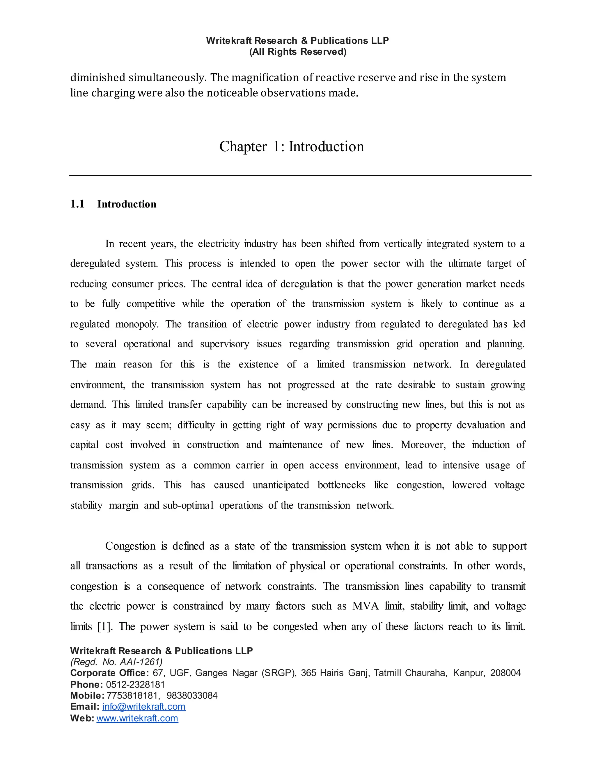Writekraft Research & Publications LLP
(All Rights Reserved)
Writekraft Research & Publications LLP
(Regd. No. AAI-1261)
Corporate Office: 67, UGF, Ganges Nagar (SRGP), 365 Hairis Ganj, Tatmill Chauraha, Kanpur, 208004
Phone: 0512-2328181
Mobile: 7753818181, 9838033084
Email: info@writekraft.com
Web: www.writekraft.com
diminished simultaneously. The magnification of reactive reserve and rise in the system
line charging were also the noticeable observations made.
Chapter 1: Introduction
1.1 Introduction
In recent years, the electricity industry has been shifted from vertically integrated system to a
deregulated system. This process is intended to open the power sector with the ultimate target of
reducing consumer prices. The central idea of deregulation is that the power generation market needs
to be fully competitive while the operation of the transmission system is likely to continue as a
regulated monopoly. The transition of electric power industry from regulated to deregulated has led
to several operational and supervisory issues regarding transmission grid operation and planning.
The main reason for this is the existence of a limited transmission network. In deregulated
environment, the transmission system has not progressed at the rate desirable to sustain growing
demand. This limited transfer capability can be increased by constructing new lines, but this is not as
easy as it may seem; difficulty in getting right of way permissions due to property devaluation and
capital cost involved in construction and maintenance of new lines. Moreover, the induction of
transmission system as a common carrier in open access environment, lead to intensive usage of
transmission grids. This has caused unanticipated bottlenecks like congestion, lowered voltage
stability margin and sub-optimal operations of the transmission network.
Congestion is defined as a state of the transmission system when it is not able to support
all transactions as a result of the limitation of physical or operational constraints. In other words,
congestion is a consequence of network constraints. The transmission lines capability to transmit
the electric power is constrained by many factors such as MVA limit, stability limit, and voltage
limits [1]. The power system is said to be congested when any of these factors reach to its limit.
 