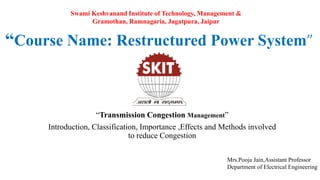 “Course Name: Restructured Power System”
“Transmission Congestion Management”
Introduction, Classification, Importance ,Effects and Methods involved
to reduce Congestion
Mrs.Pooja Jain,Assistant Professor
Department of Electrical Engineering
Swami Keshvanand Institute of Technology, Management &
Gramothan, Ramnagaria, Jagatpura, Jaipur
 