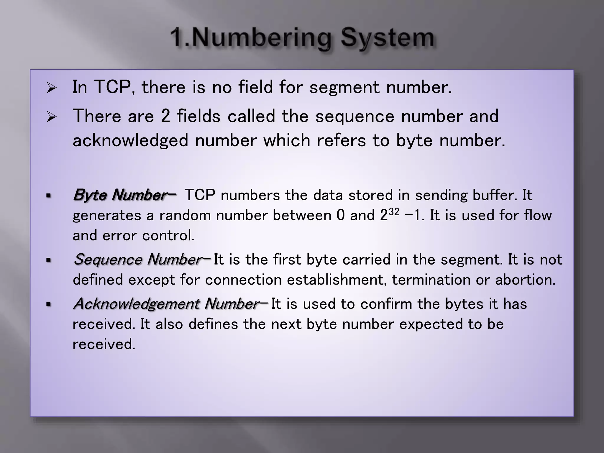  In TCP, there is no field for segment number.
 There are 2 fields called the sequence number and
acknowledged number which refers to byte number.
 Byte Number- TCP numbers the data stored in sending buffer. It
generates a random number between 0 and 232 -1. It is used for flow
and error control.
 Sequence Number- It is the first byte carried in the segment. It is not
defined except for connection establishment, termination or abortion.
 Acknowledgement Number- It is used to confirm the bytes it has
received. It also defines the next byte number expected to be
received.
 