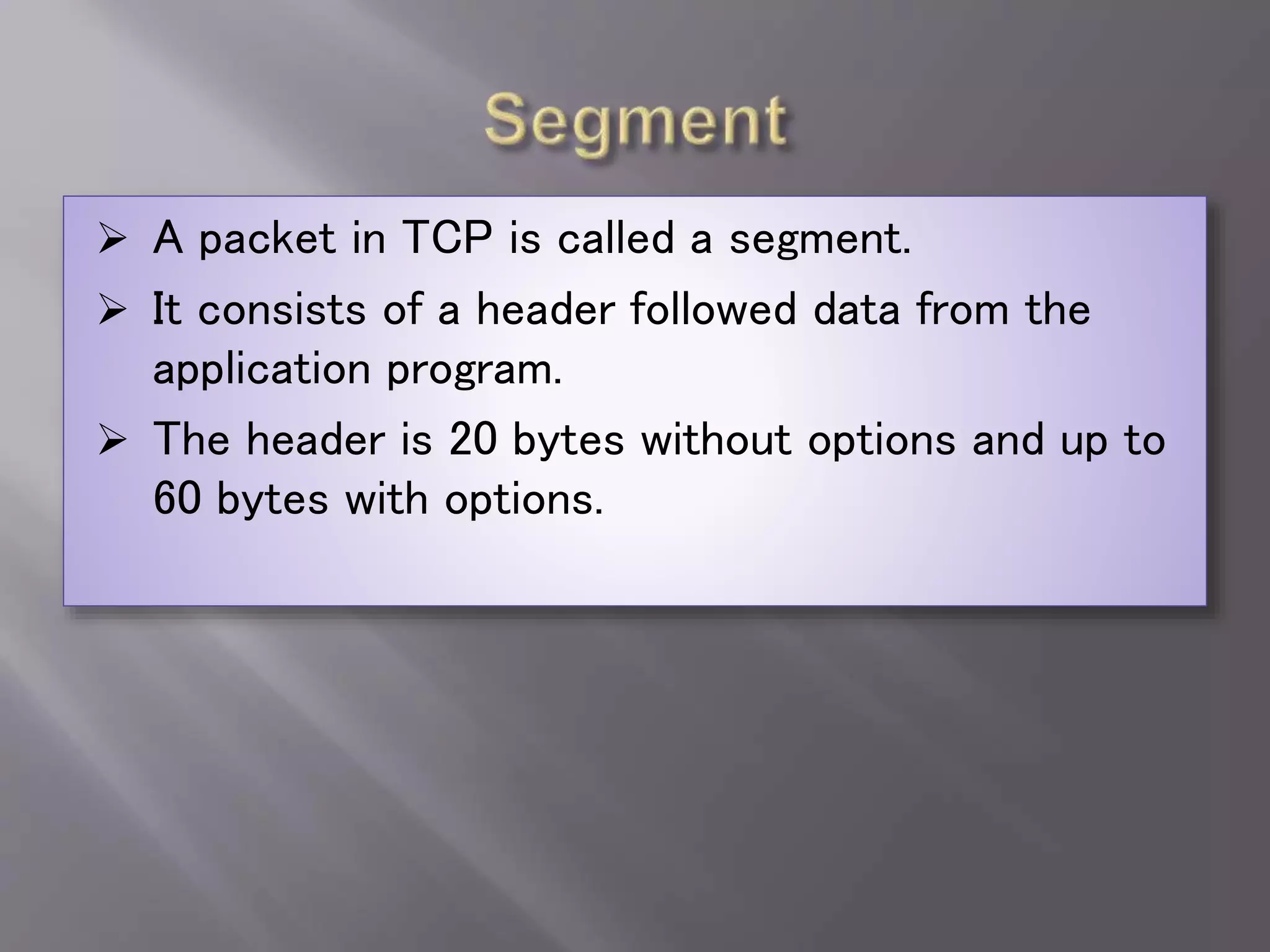  A packet in TCP is called a segment.
 It consists of a header followed data from the
application program.
 The header is 20 bytes without options and up to
60 bytes with options.
 