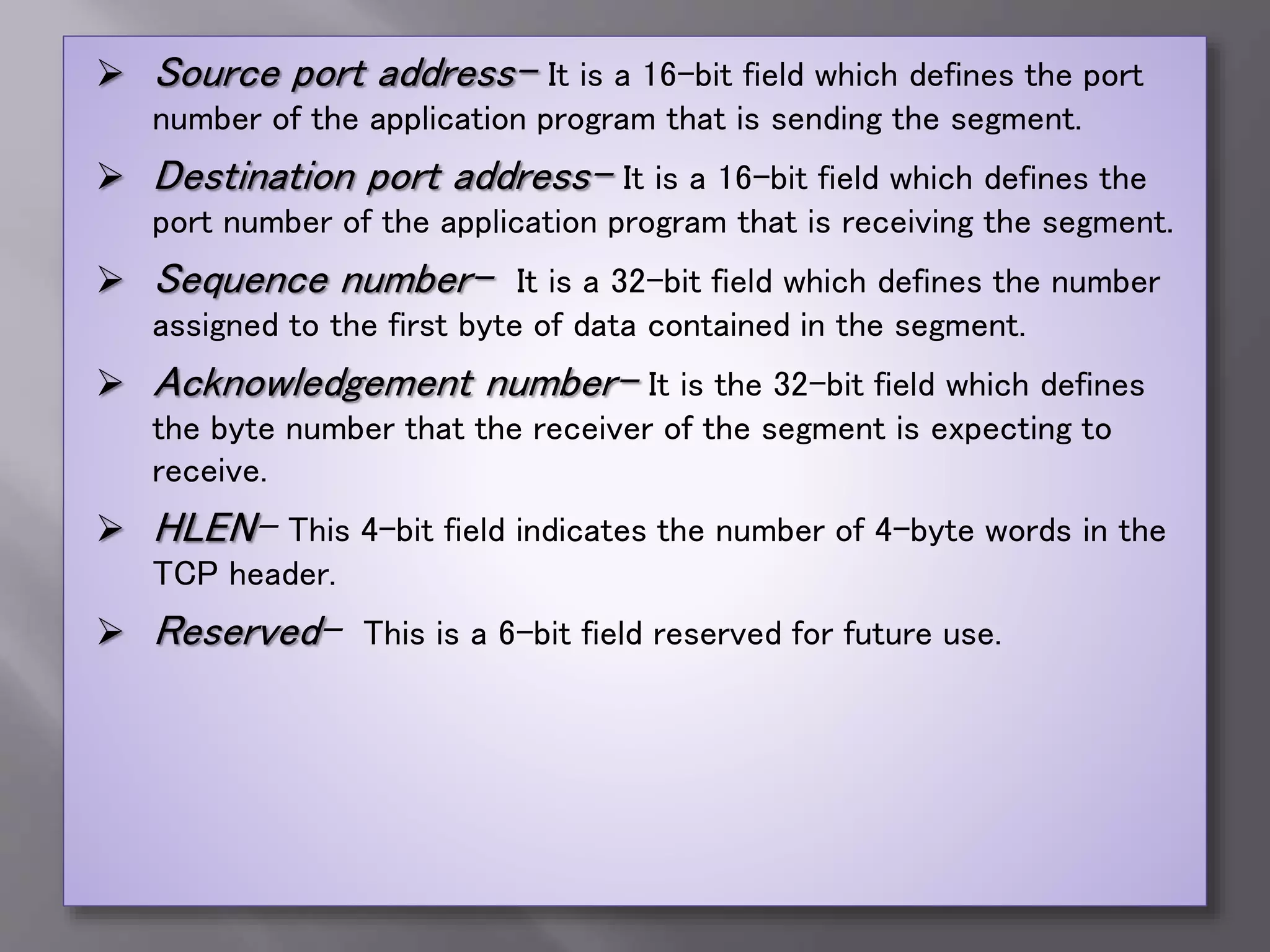  Source port address- It is a 16-bit field which defines the port
number of the application program that is sending the segment.
 Destination port address- It is a 16-bit field which defines the
port number of the application program that is receiving the segment.
 Sequence number- It is a 32-bit field which defines the number
assigned to the first byte of data contained in the segment.
 Acknowledgement number- It is the 32-bit field which defines
the byte number that the receiver of the segment is expecting to
receive.
 HLEN- This 4-bit field indicates the number of 4-byte words in the
TCP header.
 Reserved- This is a 6-bit field reserved for future use.
 