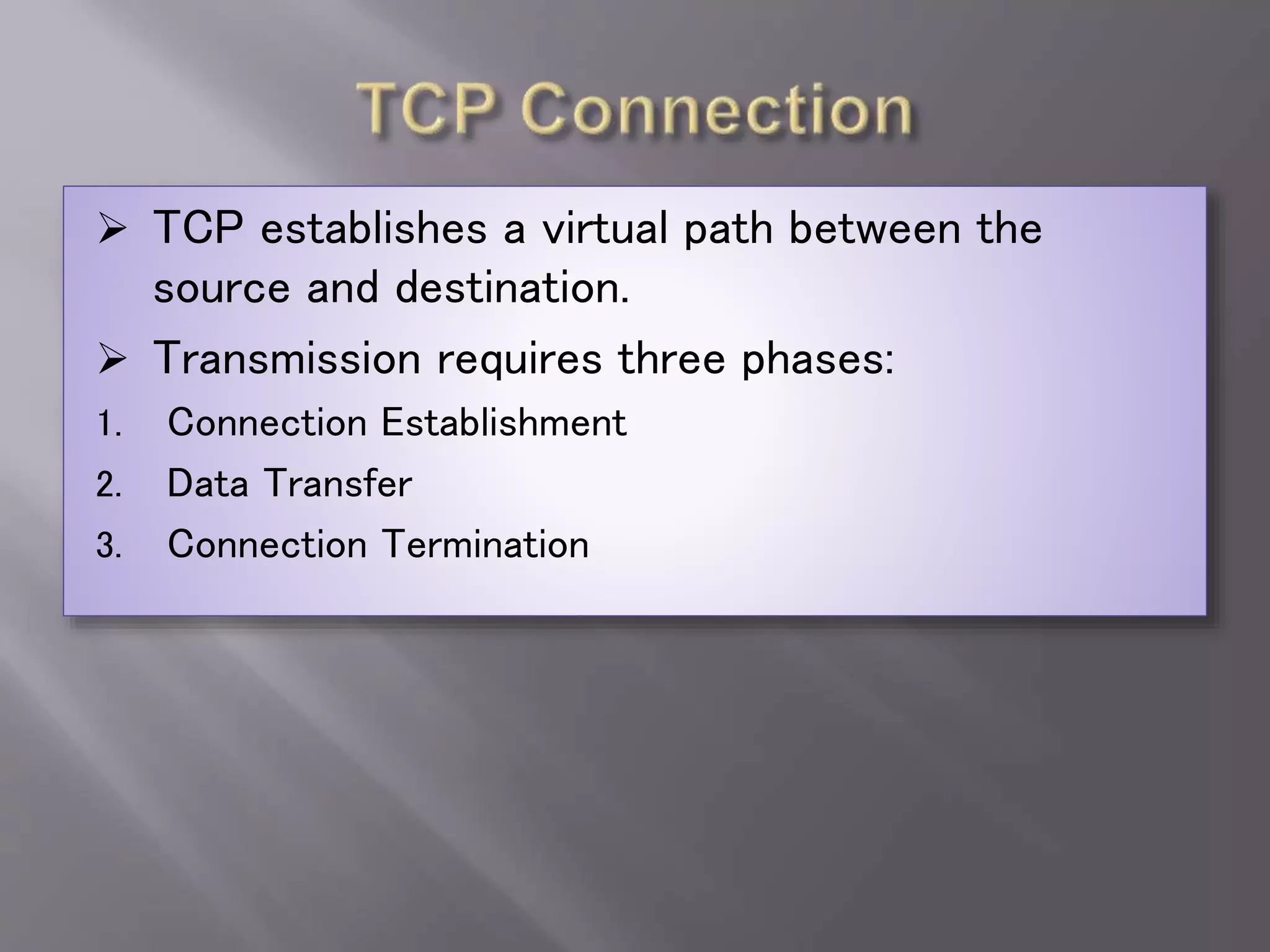  TCP establishes a virtual path between the
source and destination.
 Transmission requires three phases:
1. Connection Establishment
2. Data Transfer
3. Connection Termination
 