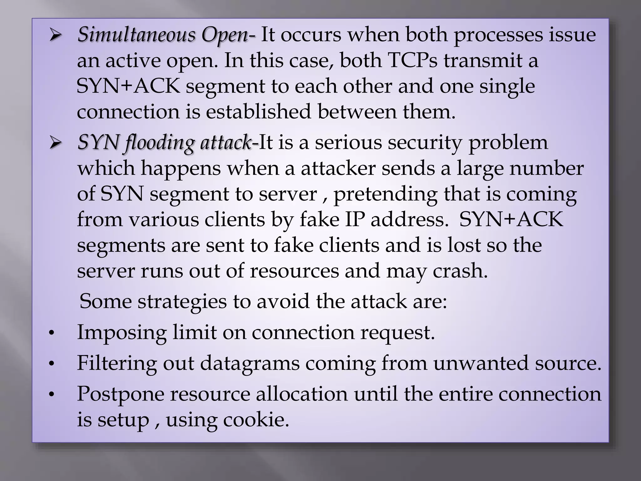  Simultaneous Open- It occurs when both processes issue
an active open. In this case, both TCPs transmit a
SYN+ACK segment to each other and one single
connection is established between them.
 SYN flooding attack-It is a serious security problem
which happens when a attacker sends a large number
of SYN segment to server , pretending that is coming
from various clients by fake IP address. SYN+ACK
segments are sent to fake clients and is lost so the
server runs out of resources and may crash.
Some strategies to avoid the attack are:
• Imposing limit on connection request.
• Filtering out datagrams coming from unwanted source.
• Postpone resource allocation until the entire connection
is setup , using cookie.
 