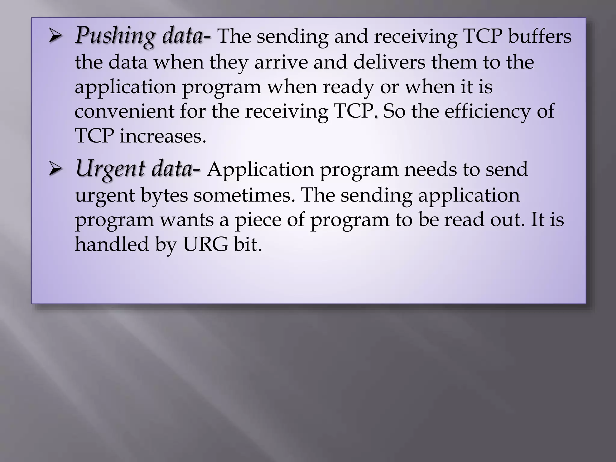  Pushing data- The sending and receiving TCP buffers
the data when they arrive and delivers them to the
application program when ready or when it is
convenient for the receiving TCP. So the efficiency of
TCP increases.
 Urgent data- Application program needs to send
urgent bytes sometimes. The sending application
program wants a piece of program to be read out. It is
handled by URG bit.
 