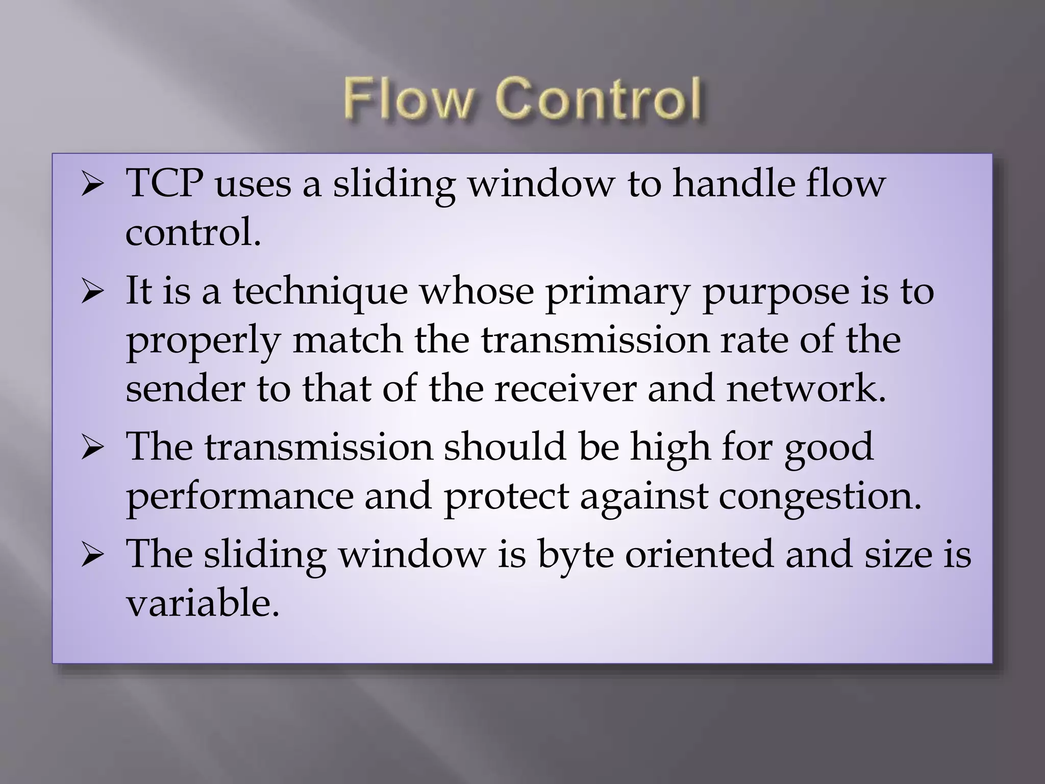  TCP uses a sliding window to handle flow
control.
 It is a technique whose primary purpose is to
properly match the transmission rate of the
sender to that of the receiver and network.
 The transmission should be high for good
performance and protect against congestion.
 The sliding window is byte oriented and size is
variable.
 