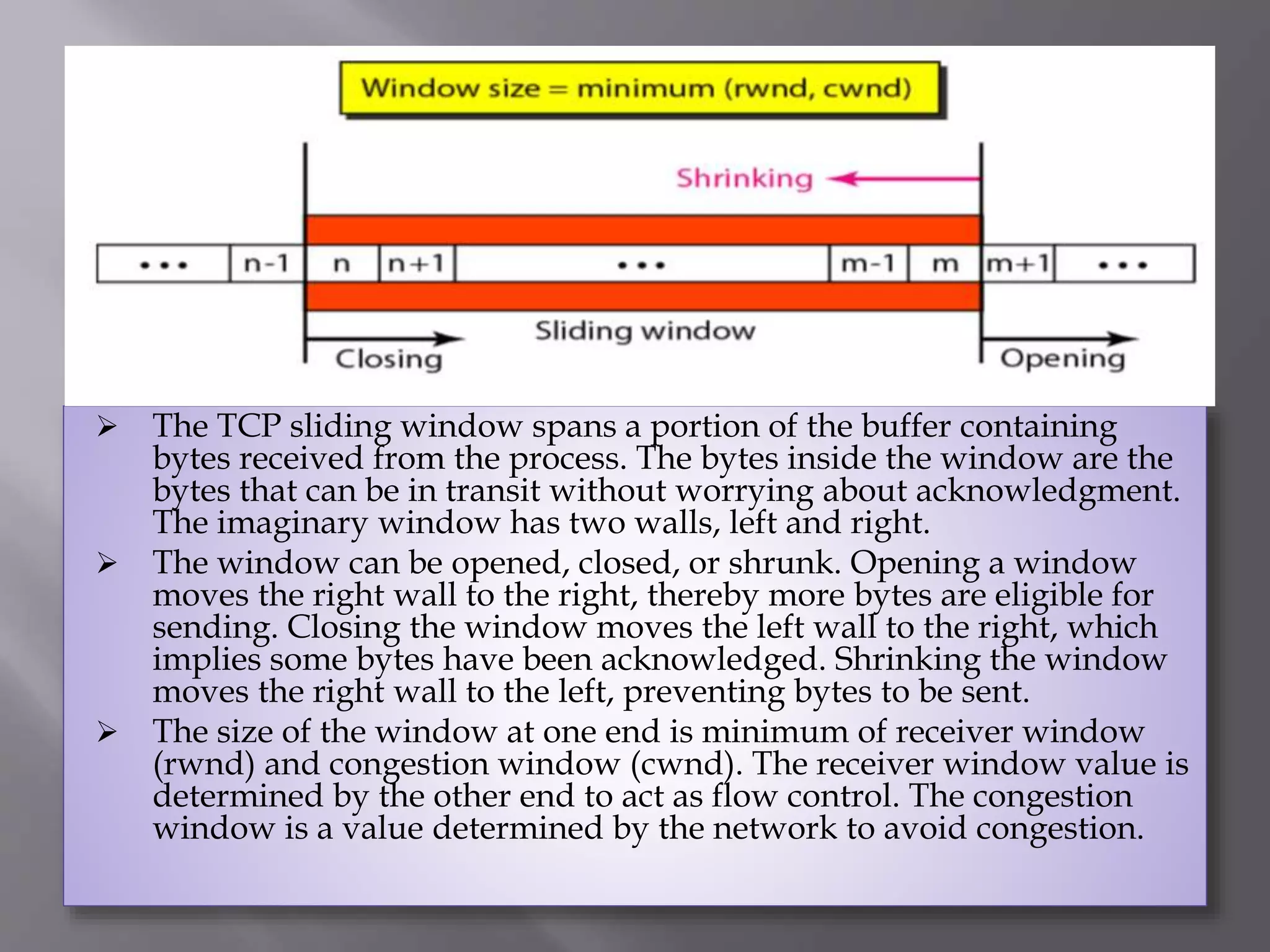  The TCP sliding window spans a portion of the buffer containing
bytes received from the process. The bytes inside the window are the
bytes that can be in transit without worrying about acknowledgment.
The imaginary window has two walls, left and right.
 The window can be opened, closed, or shrunk. Opening a window
moves the right wall to the right, thereby more bytes are eligible for
sending. Closing the window moves the left wall to the right, which
implies some bytes have been acknowledged. Shrinking the window
moves the right wall to the left, preventing bytes to be sent.
 The size of the window at one end is minimum of receiver window
(rwnd) and congestion window (cwnd). The receiver window value is
determined by the other end to act as flow control. The congestion
window is a value determined by the network to avoid congestion.
 