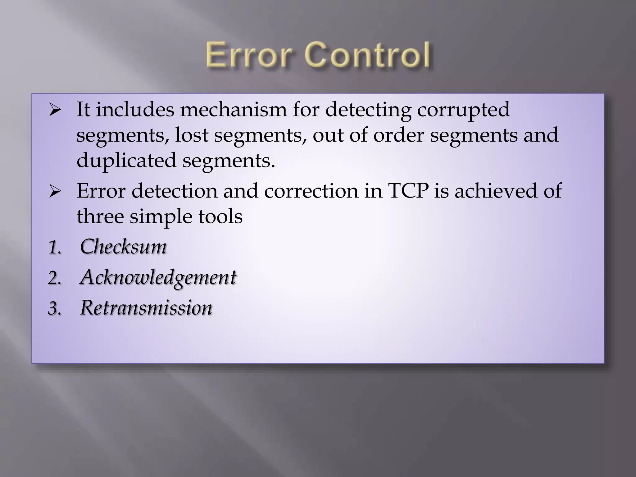  It includes mechanism for detecting corrupted
segments, lost segments, out of order segments and
duplicated segments.
 Error detection and correction in TCP is achieved of
three simple tools
1. Checksum
2. Acknowledgement
3. Retransmission
 