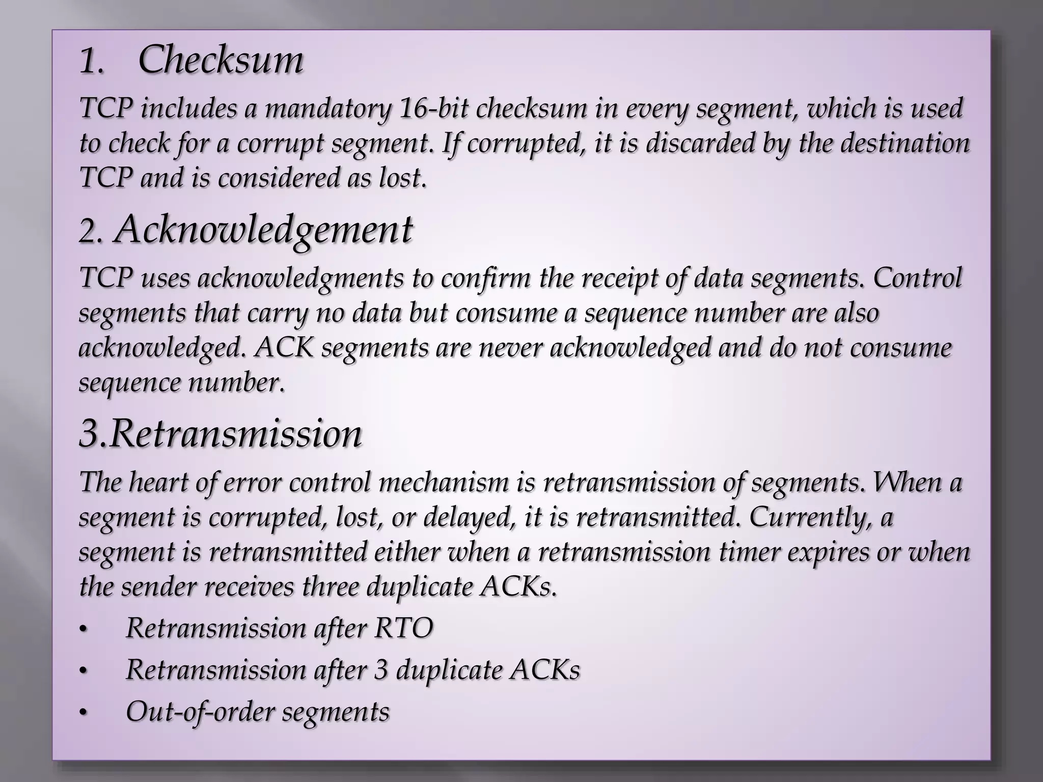 1. Checksum
TCP includes a mandatory 16-bit checksum in every segment, which is used
to check for a corrupt segment. If corrupted, it is discarded by the destination
TCP and is considered as lost.
2. Acknowledgement
TCP uses acknowledgments to confirm the receipt of data segments. Control
segments that carry no data but consume a sequence number are also
acknowledged. ACK segments are never acknowledged and do not consume
sequence number.
3.Retransmission
The heart of error control mechanism is retransmission of segments. When a
segment is corrupted, lost, or delayed, it is retransmitted. Currently, a
segment is retransmitted either when a retransmission timer expires or when
the sender receives three duplicate ACKs.
• Retransmission after RTO
• Retransmission after 3 duplicate ACKs
• Out-of-order segments
 