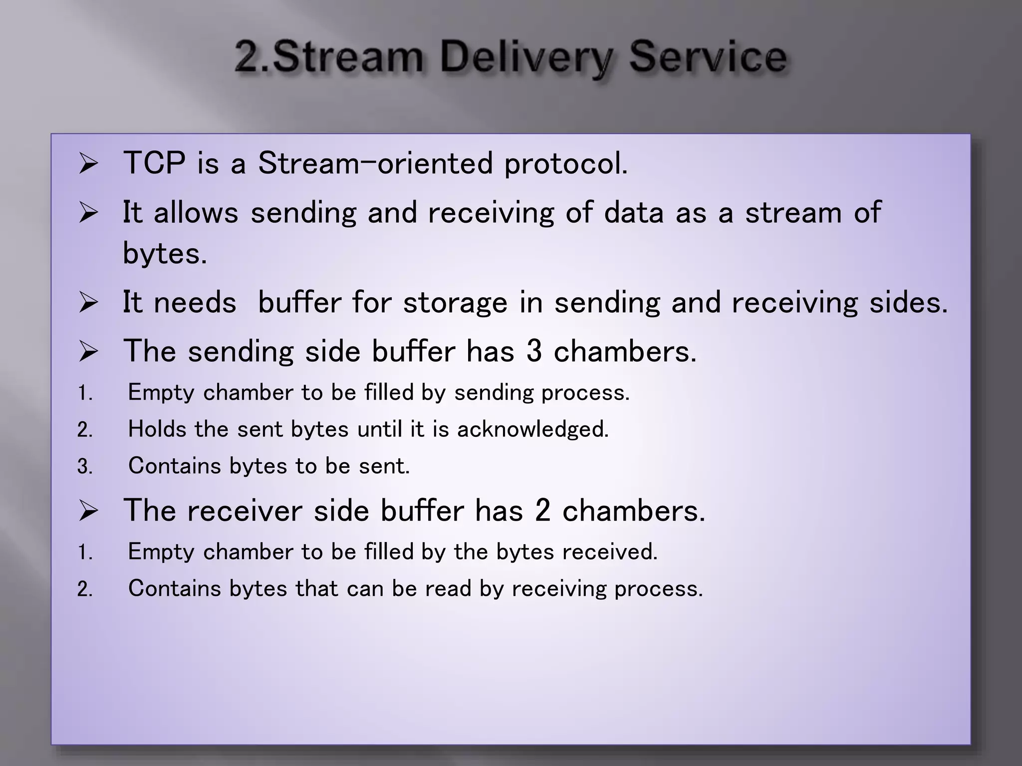 TCP is a Stream-oriented protocol.
 It allows sending and receiving of data as a stream of
bytes.
 It needs buffer for storage in sending and receiving sides.
 The sending side buffer has 3 chambers.
1. Empty chamber to be filled by sending process.
2. Holds the sent bytes until it is acknowledged.
3. Contains bytes to be sent.
 The receiver side buffer has 2 chambers.
1. Empty chamber to be filled by the bytes received.
2. Contains bytes that can be read by receiving process.
 