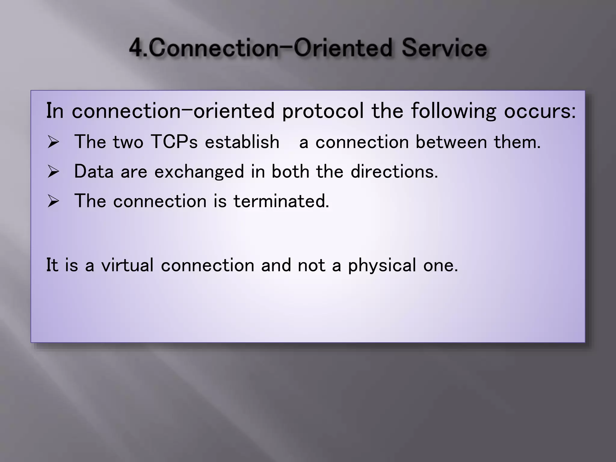 In connection-oriented protocol the following occurs:
 The two TCPs establish a connection between them.
 Data are exchanged in both the directions.
 The connection is terminated.
It is a virtual connection and not a physical one.
 