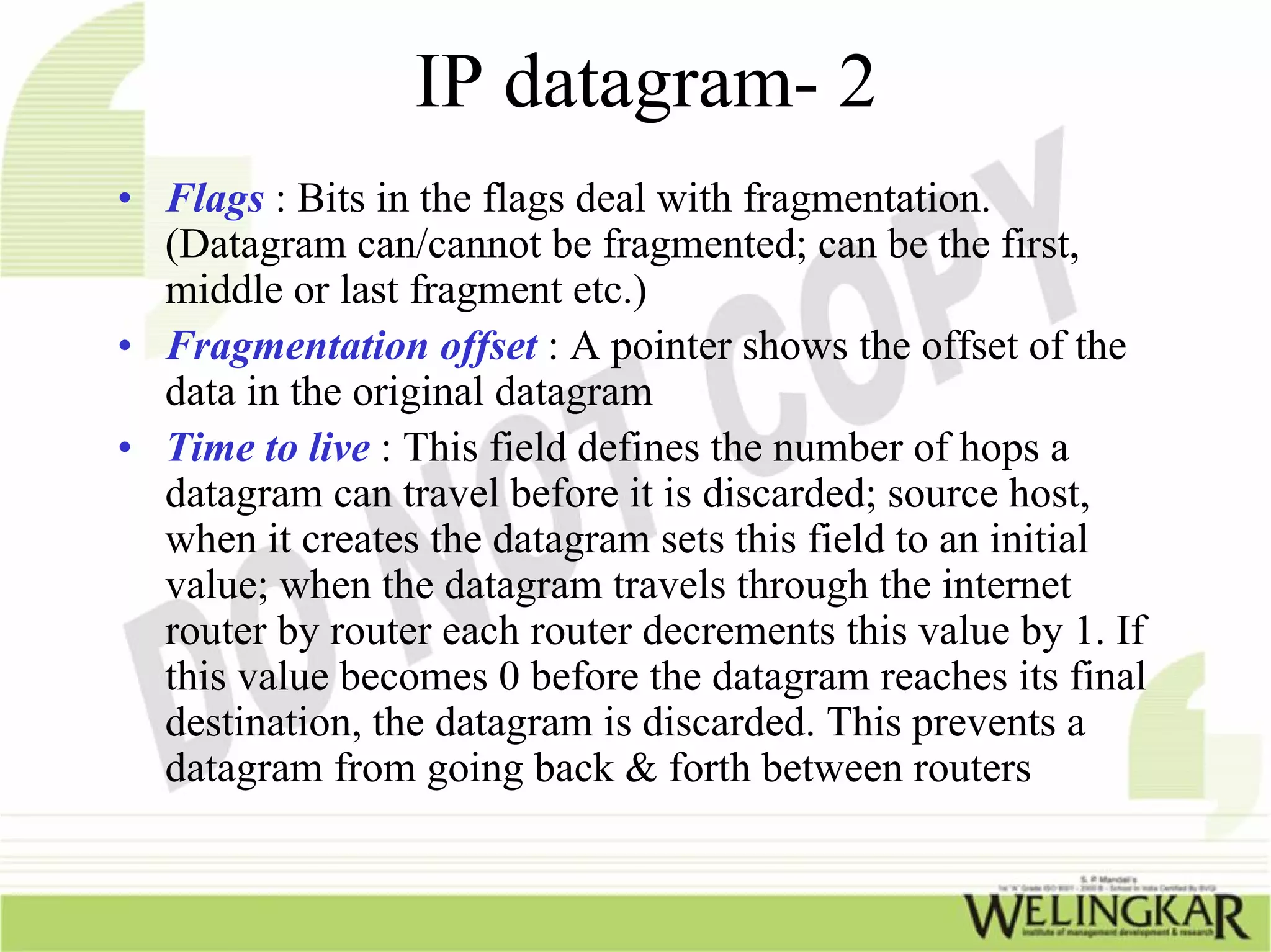 IP datagram- 2
• Flags : Bits in the flags deal with fragmentation.
  (Datagram can/cannot be fragmented; can be the first,
  middle or last fragment etc.)
• Fragmentation offset : A pointer shows the offset of the
  data in the original datagram
• Time to live : This field defines the number of hops a
  datagram can travel before it is discarded; source host,
  when it creates the datagram sets this field to an initial
  value; when the datagram travels through the internet
  router by router each router decrements this value by 1. If
  this value becomes 0 before the datagram reaches its final
  destination, the datagram is discarded. This prevents a
  datagram from going back & forth between routers
 