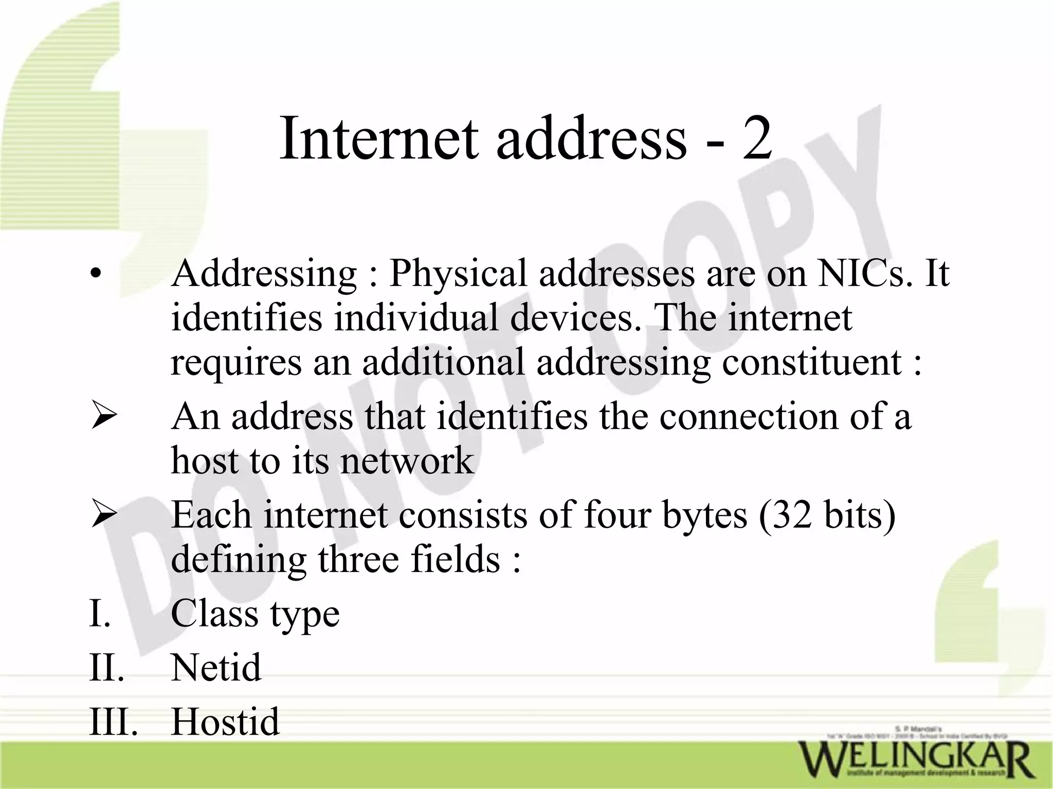 Internet address - 2
•    Addressing : Physical addresses are on NICs. It
     identifies individual devices. The internet
     requires an additional addressing constituent :
     An address that identifies the connection of a
     host to its network
     Each internet consists of four bytes (32 bits)
     defining three fields :
I. Class type
II. Netid
III. Hostid
 
