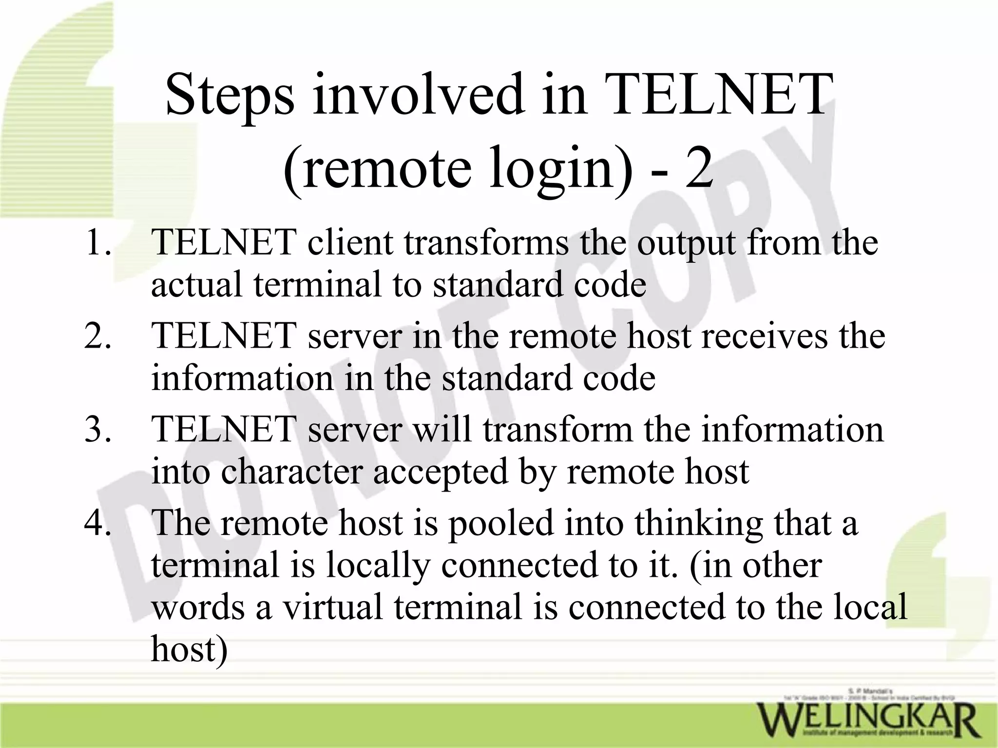 Steps involved in TELNET
         (remote login) - 2
1. TELNET client transforms the output from the
   actual terminal to standard code
2. TELNET server in the remote host receives the
   information in the standard code
3. TELNET server will transform the information
   into character accepted by remote host
4. The remote host is pooled into thinking that a
   terminal is locally connected to it. (in other
   words a virtual terminal is connected to the local
   host)
 
