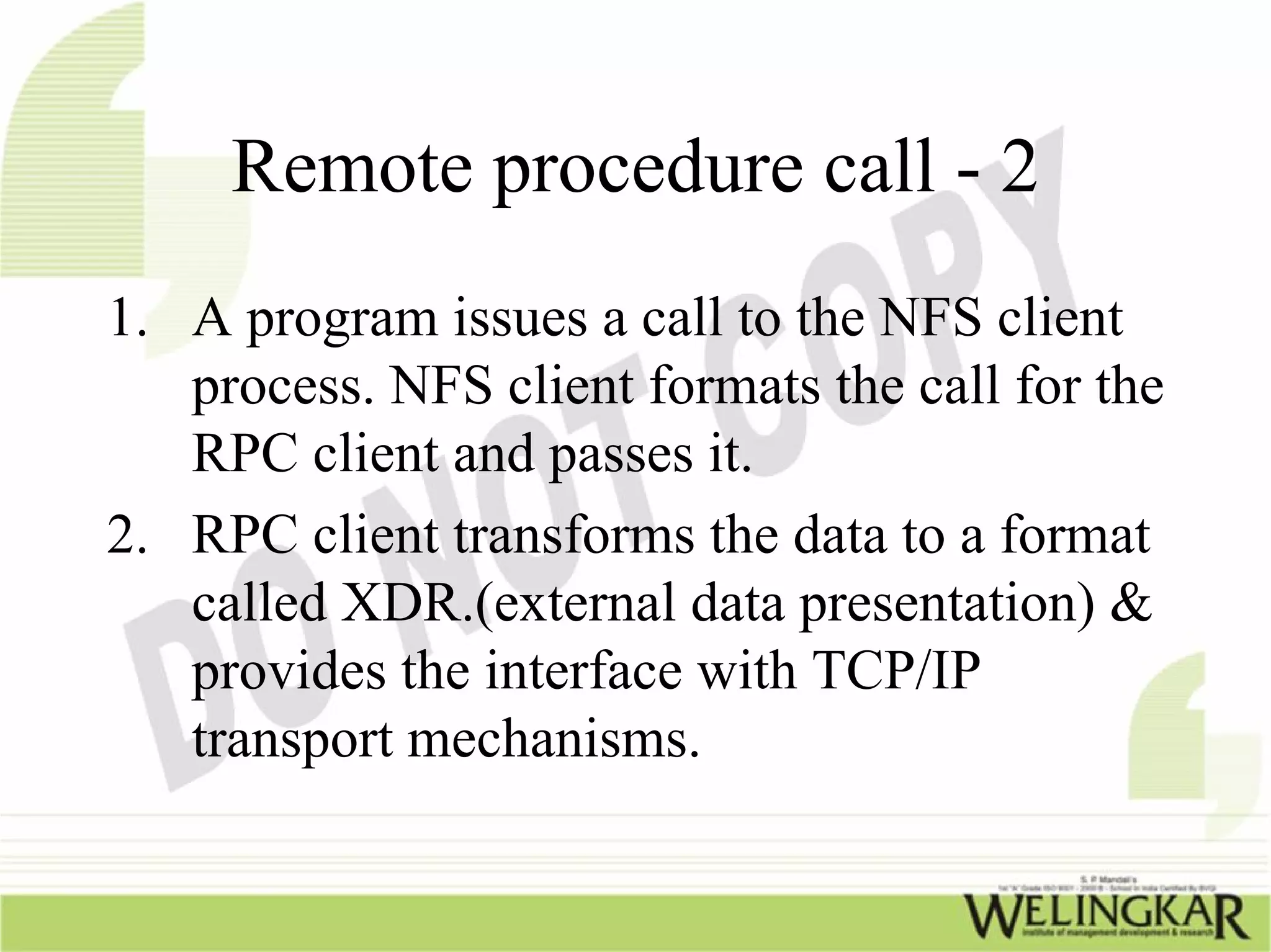 Remote procedure call - 2
1. A program issues a call to the NFS client
   process. NFS client formats the call for the
   RPC client and passes it.
2. RPC client transforms the data to a format
   called XDR.(external data presentation) &
   provides the interface with TCP/IP
   transport mechanisms.
 