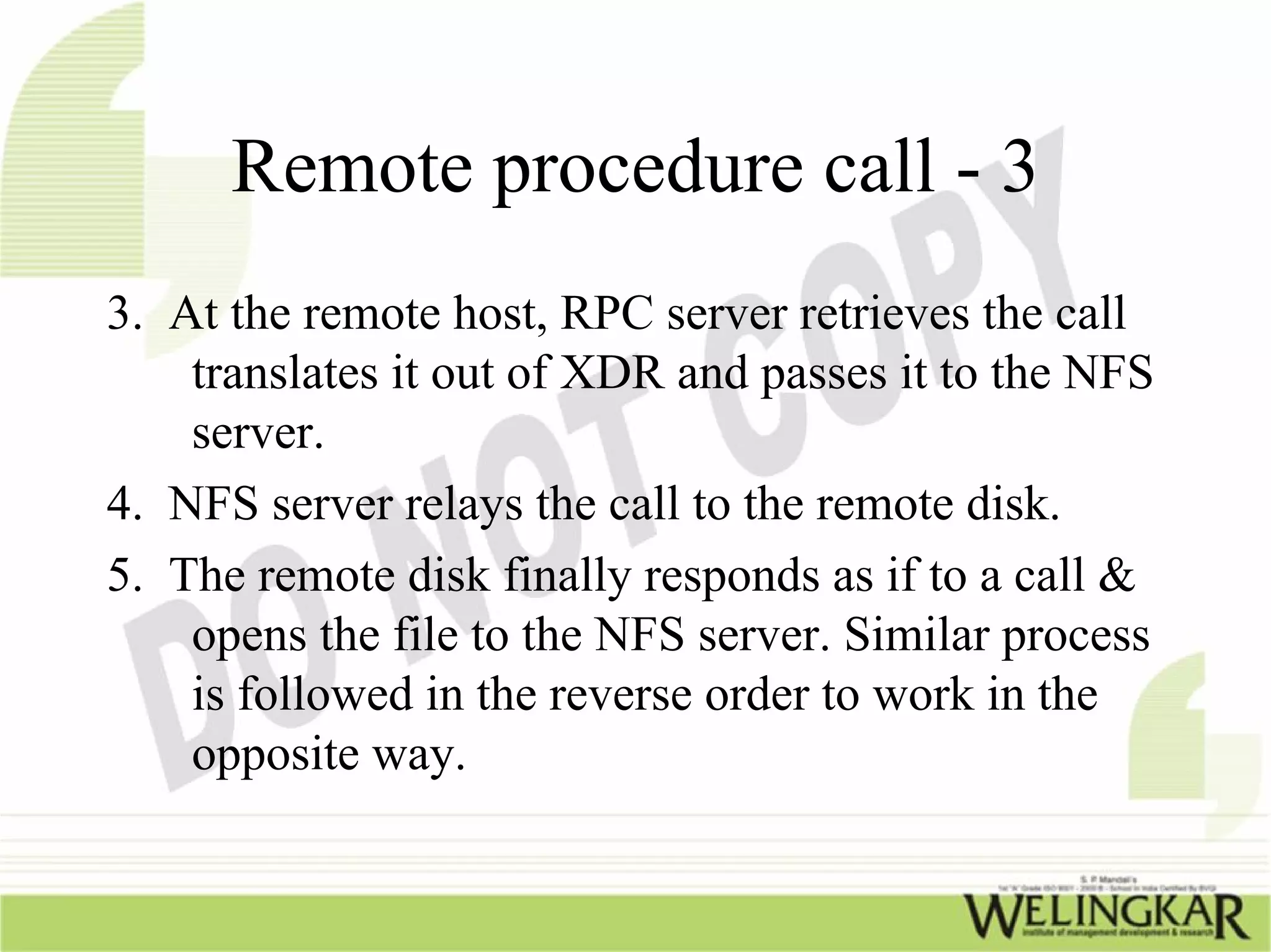 Remote procedure call - 3
3. At the remote host, RPC server retrieves the call
    translates it out of XDR and passes it to the NFS
    server.
4. NFS server relays the call to the remote disk.
5. The remote disk finally responds as if to a call &
    opens the file to the NFS server. Similar process
    is followed in the reverse order to work in the
    opposite way.
 