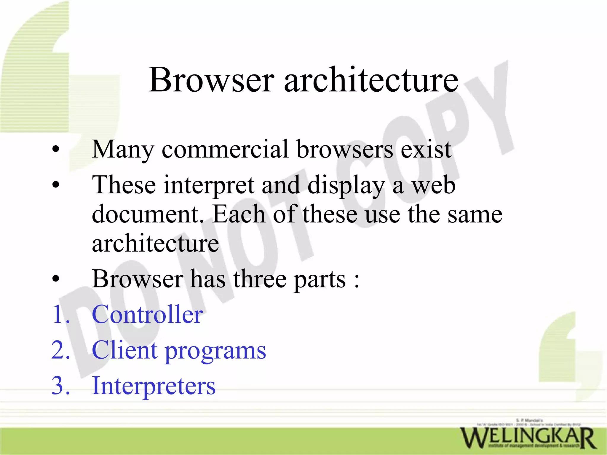 Browser architecture
•  Many commercial browsers exist
•  These interpret and display a web
   document. Each of these use the same
   architecture
• Browser has three parts :
1. Controller
2. Client programs
3. Interpreters
 
