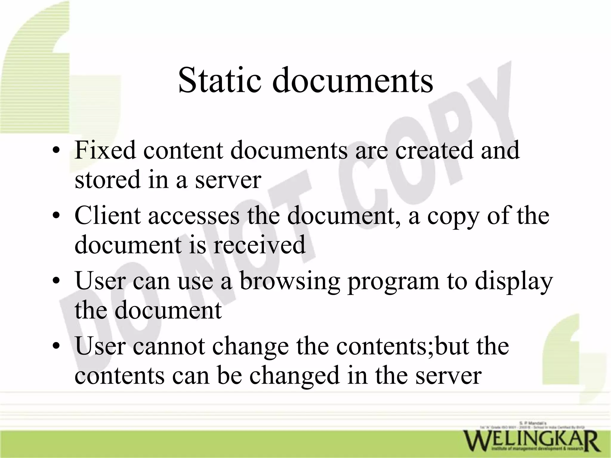 Static documents
• Fixed content documents are created and
  stored in a server
• Client accesses the document, a copy of the
  document is received
• User can use a browsing program to display
  the document
• User cannot change the contents;but the
  contents can be changed in the server
 