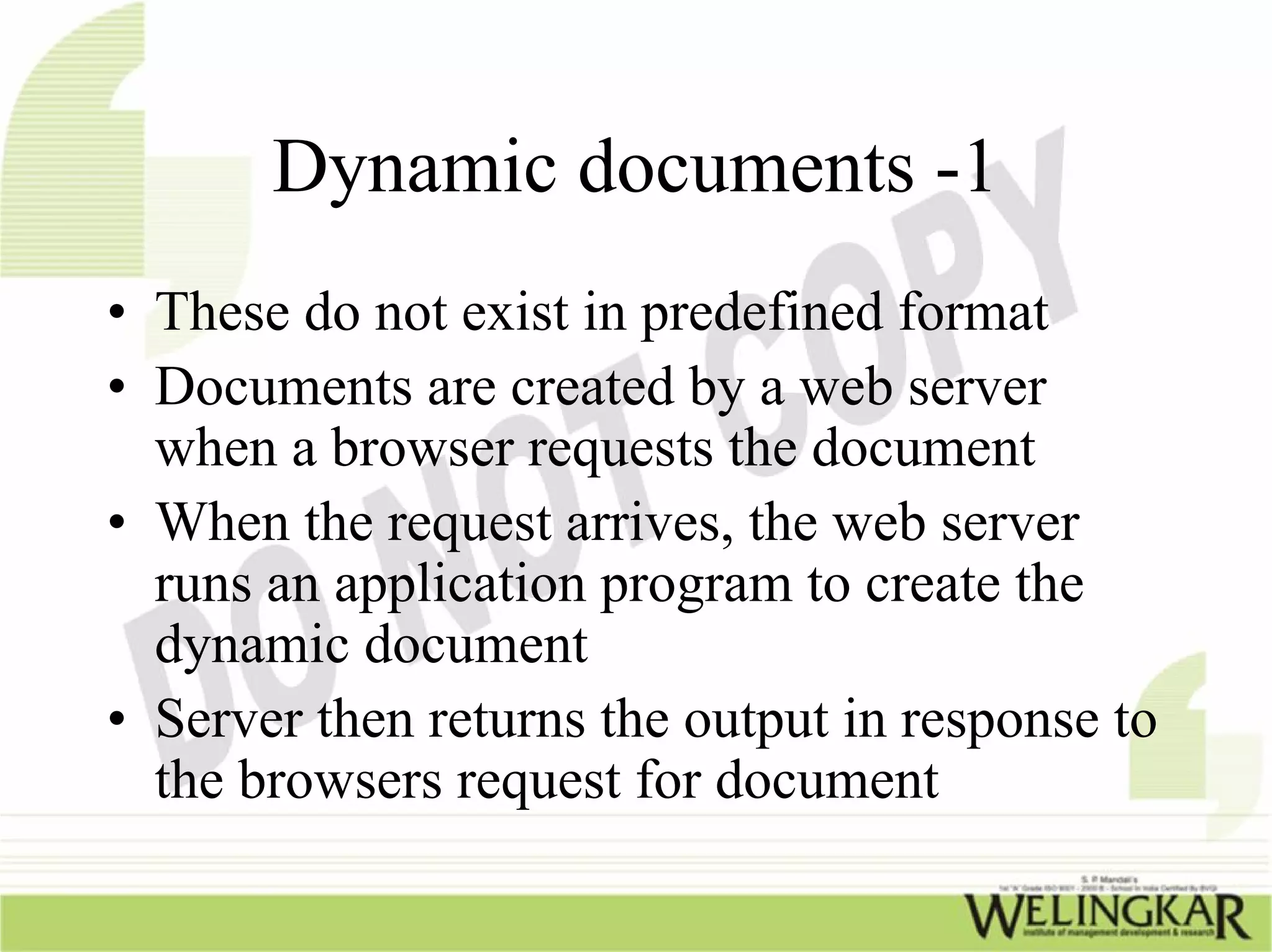 Dynamic documents -1
• These do not exist in predefined format
• Documents are created by a web server
  when a browser requests the document
• When the request arrives, the web server
  runs an application program to create the
  dynamic document
• Server then returns the output in response to
  the browsers request for document
 
