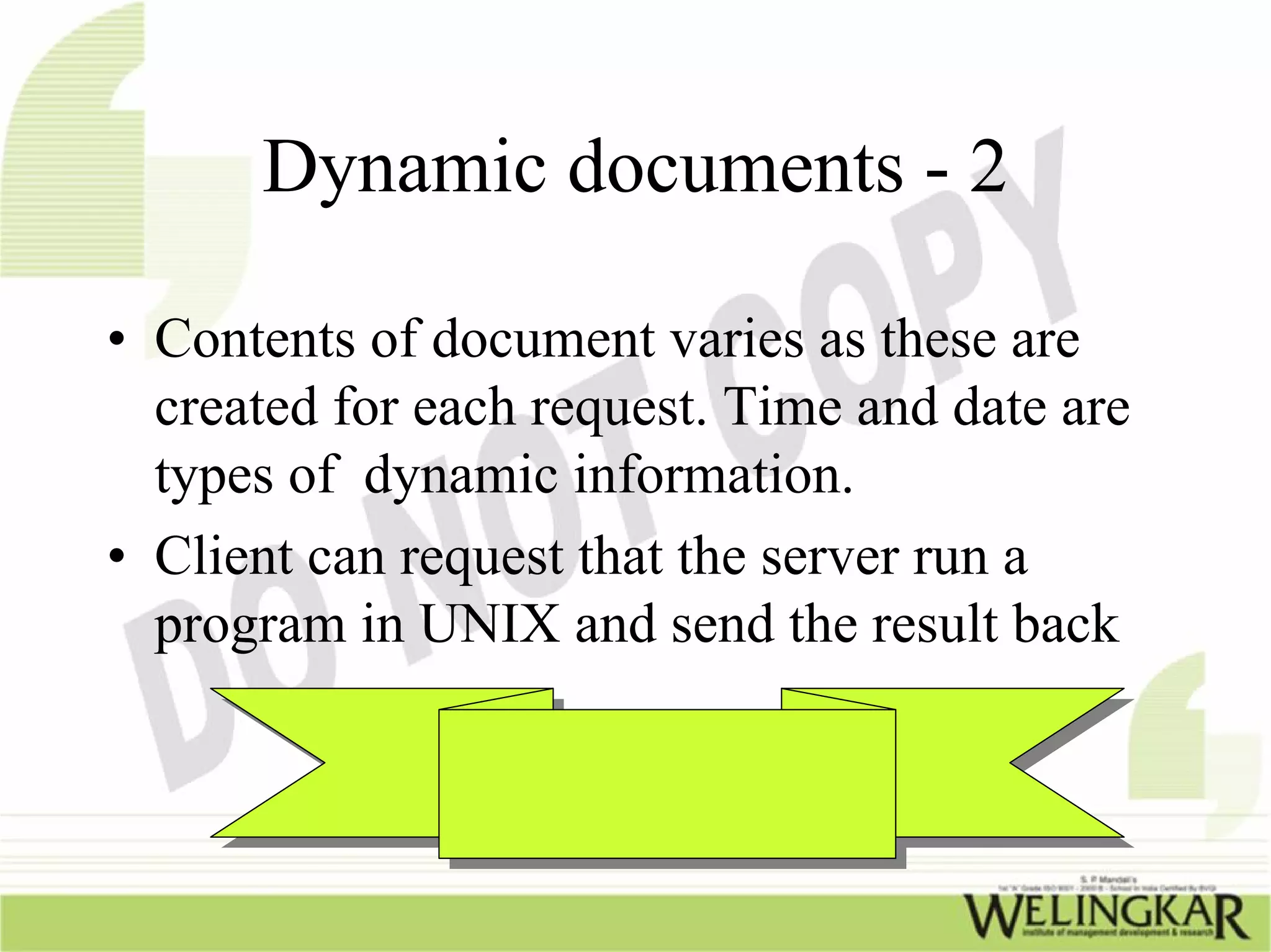 Dynamic documents - 2

• Contents of document varies as these are
  created for each request. Time and date are
  types of dynamic information.
• Client can request that the server run a
  program in UNIX and send the result back
 