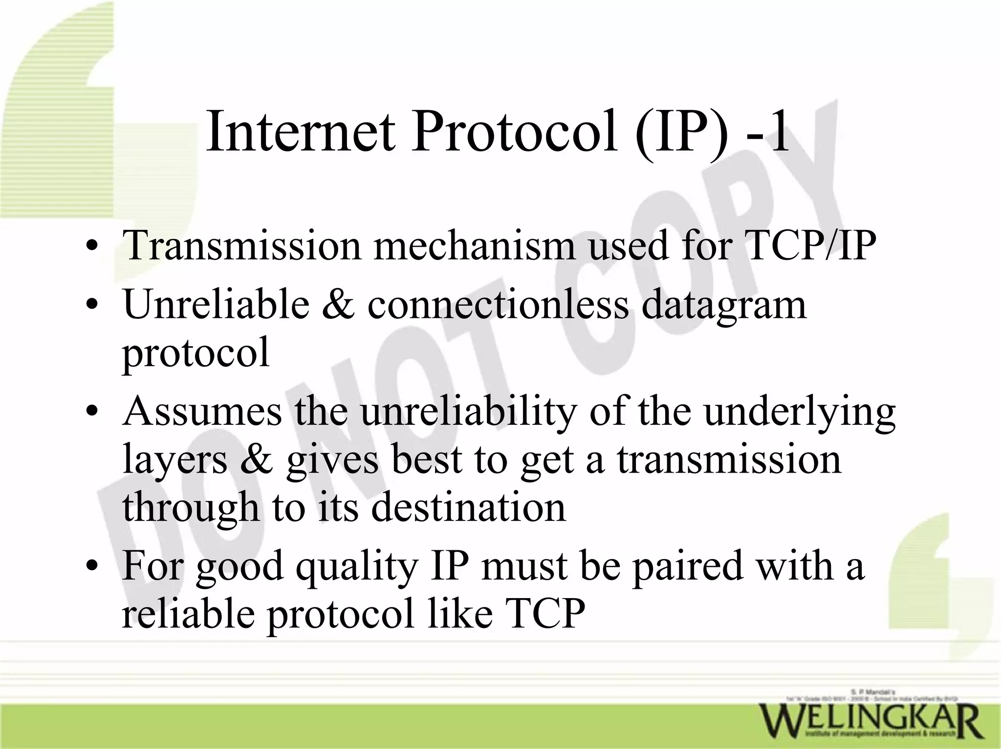 Internet Protocol (IP) -1
• Transmission mechanism used for TCP/IP
• Unreliable & connectionless datagram
  protocol
• Assumes the unreliability of the underlying
  layers & gives best to get a transmission
  through to its destination
• For good quality IP must be paired with a
  reliable protocol like TCP
 