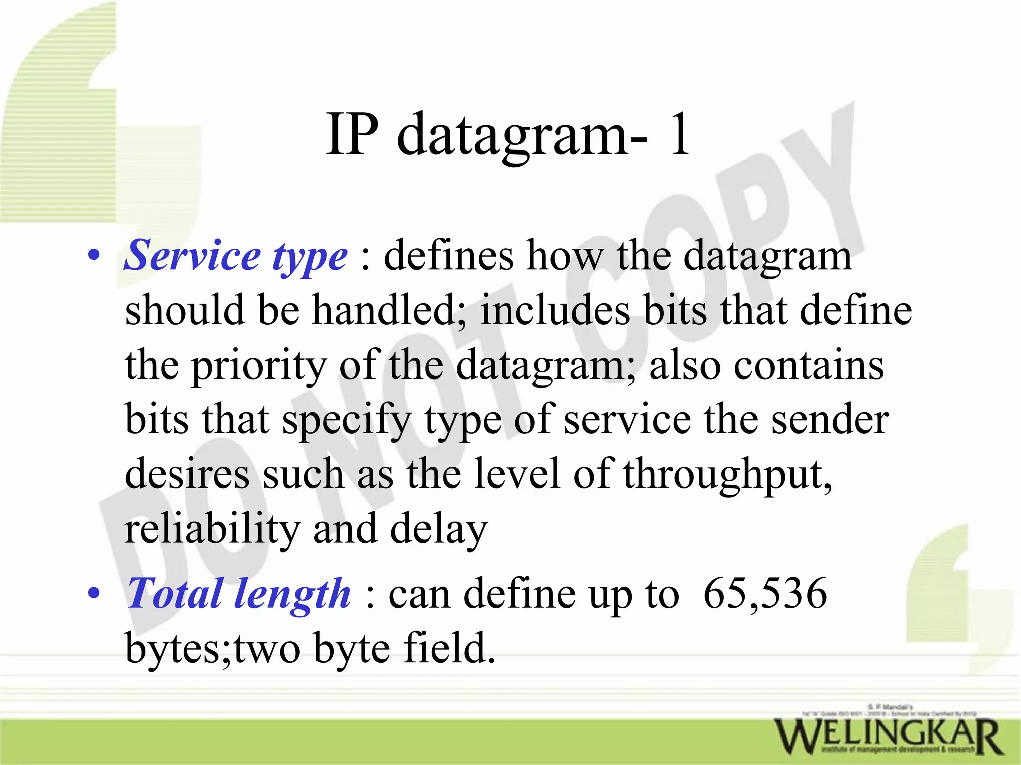 IP datagram- 1
• Service type : defines how the datagram
  should be handled; includes bits that define
  the priority of the datagram; also contains
  bits that specify type of service the sender
  desires such as the level of throughput,
  reliability and delay
• Total length : can define up to 65,536
  bytes;two byte field.
 