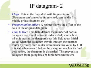 IP datagram- 2
• Flags : Bits in the flags deal with fragmentation.
  (Datagram can/cannot be fragmented; can be the first,
  middle or last fragment etc.)
• Fragmentation offset : A pointer shows the offset of the
  data in the original datagram
• Time to live : This field defines the number of hops a
  datagram can travel before it is discarded; source host,
  when it creates the datagram sets this field to an initial
  value; when the datagram travels through the internet
  router by router each router decrements this value by 1. If
  this value becomes 0 before the datagram reaches its final
  destination, the datagram is discarded. This prevents a
  datagram from going back & forth between routers
 