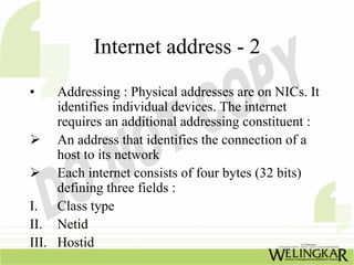 Internet address - 2
•    Addressing : Physical addresses are on NICs. It
     identifies individual devices. The internet
     requires an additional addressing constituent :
     An address that identifies the connection of a
     host to its network
     Each internet consists of four bytes (32 bits)
     defining three fields :
I. Class type
II. Netid
III. Hostid
 