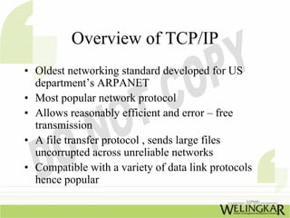 Overview of TCP/IP
• Oldest networking standard developed for US
  department’s ARPANET
• Most popular network protocol
• Allows reasonably efficient and error – free
  transmission
• A file transfer protocol , sends large files
  uncorrupted across unreliable networks
• Compatible with a variety of data link protocols
  hence popular
 