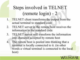 Steps involved in TELNET
         (remote login) - 2
1. TELNET client transforms the output from the
   actual terminal to standard code
2. TELNET server in the remote host receives the
   information in the standard code
3. TELNET server will transform the information
   into character accepted by remote host
4. The remote host is pooled into thinking that a
   terminal is locally connected to it. (in other
   words a virtual terminal is connected to the local
   host)
 