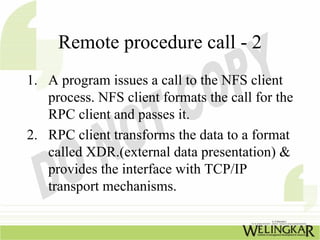 Remote procedure call - 2
1. A program issues a call to the NFS client
   process. NFS client formats the call for the
   RPC client and passes it.
2. RPC client transforms the data to a format
   called XDR.(external data presentation) &
   provides the interface with TCP/IP
   transport mechanisms.
 
