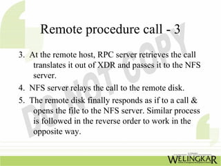 Remote procedure call - 3
3. At the remote host, RPC server retrieves the call
    translates it out of XDR and passes it to the NFS
    server.
4. NFS server relays the call to the remote disk.
5. The remote disk finally responds as if to a call &
    opens the file to the NFS server. Similar process
    is followed in the reverse order to work in the
    opposite way.
 