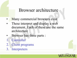 Browser architecture
•  Many commercial browsers exist
•  These interpret and display a web
   document. Each of these use the same
   architecture
• Browser has three parts :
1. Controller
2. Client programs
3. Interpreters
 