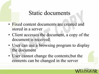 Static documents
• Fixed content documents are created and
  stored in a server
• Client accesses the document, a copy of the
  document is received
• User can use a browsing program to display
  the document
• User cannot change the contents;but the
  contents can be changed in the server
 