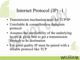 Internet Protocol (IP) -1
• Transmission mechanism used for TCP/IP
• Unreliable & connectionless datagram
  protocol
• Assumes the unreliability of the underlying
  layers & gives best to get a transmission
  through to its destination
• For good quality IP must be paired with a
  reliable protocol like TCP
 