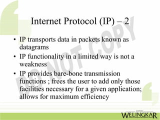 Internet Protocol (IP) – 2
• IP transports data in packets known as
  datagrams
• IP functionality in a limited way is not a
  weakness
• IP provides bare-bone transmission
  functions ; frees the user to add only those
  facilities necessary for a given application;
  allows for maximum efficiency
 