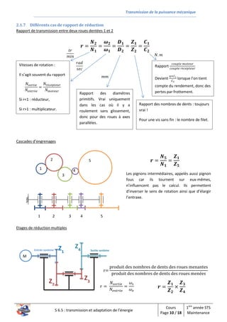 Transmission de la puissance mécanique
S 6.5 : transmission et adaptation de l’énergie
Cours
Page 10 / 18
1ère
année STS
Maintenance
2.1.7 Différents cas de rapport de réduction
Rapport de transmission entre deux roues dentées 1 et 2
Cascades d’engrenages
Etages de réduction multiples
𝒓 =
𝑵 𝟐
𝑵 𝟏
=
𝝎 𝟐
𝝎 𝟏
=
𝑫 𝟏
𝑫 𝟐
=
𝒁 𝟏
𝒁 𝟐
=
𝑪 𝟏
𝑪 𝟐
𝑁𝑠𝑜𝑟𝑡𝑖𝑒
𝑁𝑒𝑛𝑡𝑟é𝑒
=
𝑁𝑟é𝑐𝑒𝑝𝑡𝑒𝑢𝑟
𝑁 𝑚𝑜𝑡𝑒𝑢𝑟
Vitesses de rotation :
Il s’agit souvent du rapport
Si r<1 : réducteur,
Si r>1 : multiplicateur.
𝑡𝑟
𝑚𝑖𝑛
𝑟𝑎𝑑
𝑠𝑒𝑐
Rapport des diamètres
primitifs. Vrai uniquement
dans les cas où il y a
roulement sans glissement,
donc pour des roues à axes
parallèles.
𝑚𝑚
Rapport
𝑐𝑜𝑢𝑝𝑙𝑒 𝑚𝑜𝑡𝑒𝑢𝑟
𝑐𝑜𝑢𝑝𝑙𝑒 𝑟é𝑐𝑒𝑝𝑡𝑒𝑢𝑟
Devient
𝜂×𝐶1
𝐶2
lorsque l’on tient
compte du rendement, donc des
pertes par frottement.
𝑁. 𝑚
Rapport des nombres de dents : toujours
vrai !
Pour une vis sans fin : le nombre de filet.
22 5
4
3
1
1 2 3 4 5
𝒓 =
𝑵 𝟓
𝑵 𝟏
=
𝒁 𝟏
𝒁 𝟓
Les pignons intermédiaires, appelés aussi pignon
fous car ils tournent sur eux-mêmes,
n’influencent pas le calcul. Ils permettent
d’inverser le sens de rotation ainsi que d’élargir
l’entraxe.
Z4
Z2
M
Z1
Z3
Entrée système Sortie système
r=
produit des nombres de dents des roues menantes
produit des nombres de dents des roues menées
𝑟 =
𝑁𝑠𝑜𝑟𝑡𝑖𝑒
𝑁𝑒𝑛𝑡𝑟é𝑒
=
𝜔𝑠
𝜔 𝑒
𝒓 =
𝒁 𝟏
𝒁 𝟐
×
𝒁 𝟑
𝒁 𝟒
 